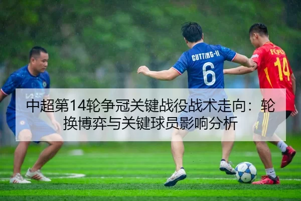 中超第14轮争冠关键战役战术走向：轮换博弈与关键球员影响分析