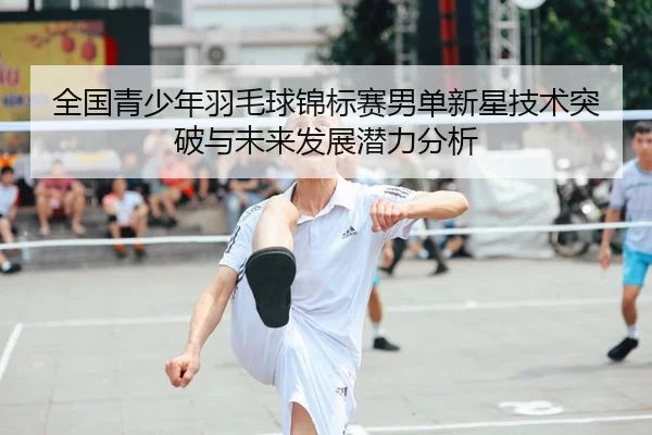 全国青少年羽毛球锦标赛男单新星技术突破与未来发展潜力分析